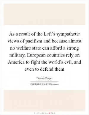 As a result of the Left’s sympathetic views of pacifism and because almost no welfare state can afford a strong military, European countries rely on America to fight the world’s evil, and even to defend them Picture Quote #1