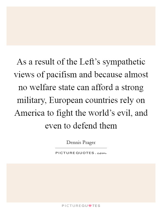 As a result of the Left's sympathetic views of pacifism and because almost no welfare state can afford a strong military, European countries rely on America to fight the world's evil, and even to defend them Picture Quote #1