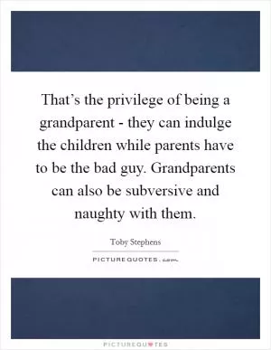 That’s the privilege of being a grandparent - they can indulge the children while parents have to be the bad guy. Grandparents can also be subversive and naughty with them Picture Quote #1