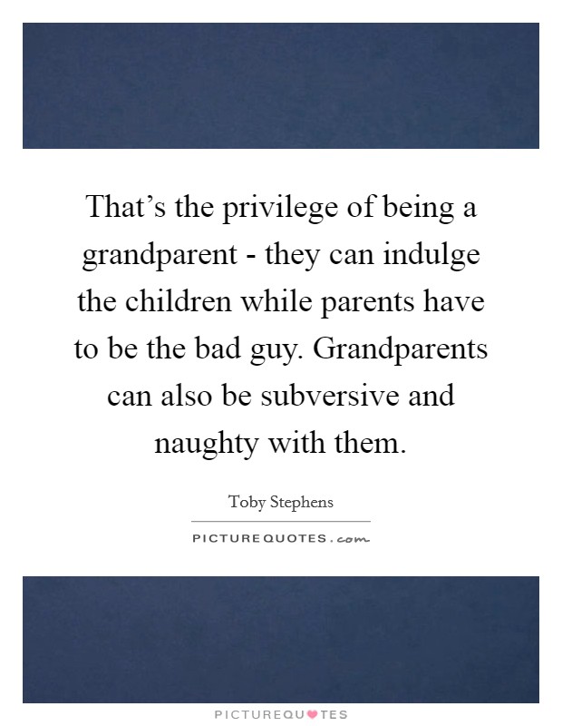 That's the privilege of being a grandparent - they can indulge the children while parents have to be the bad guy. Grandparents can also be subversive and naughty with them Picture Quote #1