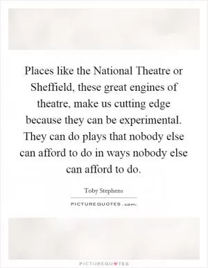 Places like the National Theatre or Sheffield, these great engines of theatre, make us cutting edge because they can be experimental. They can do plays that nobody else can afford to do in ways nobody else can afford to do Picture Quote #1