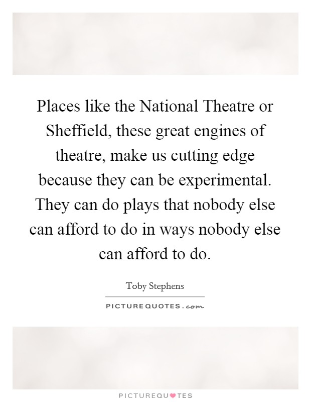 Places like the National Theatre or Sheffield, these great engines of theatre, make us cutting edge because they can be experimental. They can do plays that nobody else can afford to do in ways nobody else can afford to do Picture Quote #1
