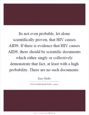 Its not even probable, let alone scientifically proven, that HIV causes AIDS. If there is evidence that HIV causes AIDS, there should be scientific documents which either singly or collectively demonstrate that fact, at least with a high probability. There are no such documents Picture Quote #1