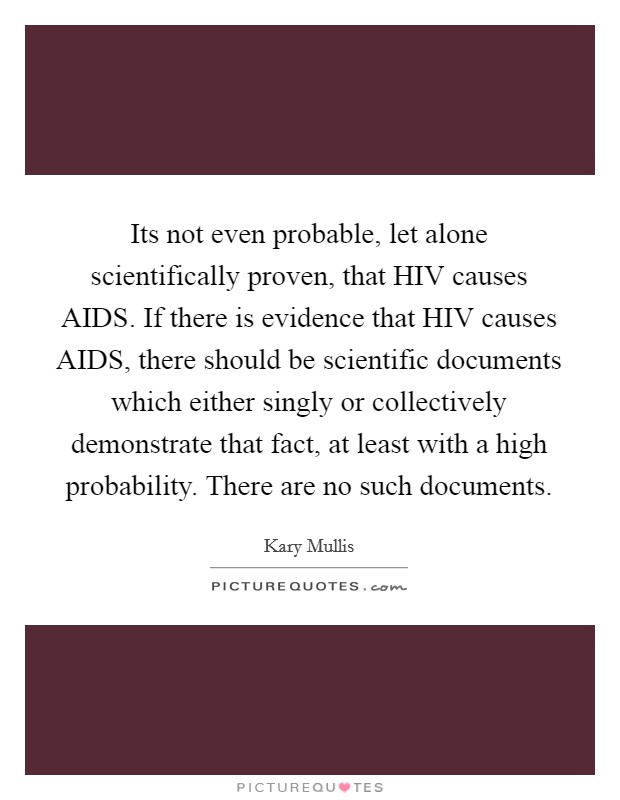 Its not even probable, let alone scientifically proven, that HIV causes AIDS. If there is evidence that HIV causes AIDS, there should be scientific documents which either singly or collectively demonstrate that fact, at least with a high probability. There are no such documents Picture Quote #1