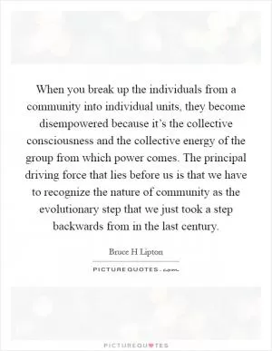 When you break up the individuals from a community into individual units, they become disempowered because it’s the collective consciousness and the collective energy of the group from which power comes. The principal driving force that lies before us is that we have to recognize the nature of community as the evolutionary step that we just took a step backwards from in the last century Picture Quote #1