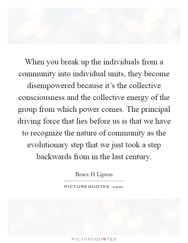 When you break up the individuals from a community into individual units, they become disempowered because it's the collective consciousness and the collective energy of the group from which power comes. The principal driving force that lies before us is that we have to recognize the nature of community as the evolutionary step that we just took a step backwards from in the last century Picture Quote #1