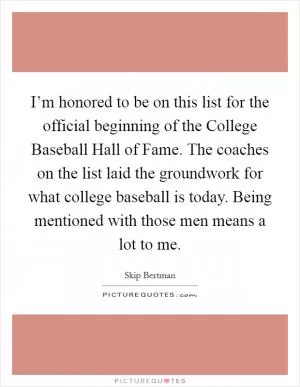 I’m honored to be on this list for the official beginning of the College Baseball Hall of Fame. The coaches on the list laid the groundwork for what college baseball is today. Being mentioned with those men means a lot to me Picture Quote #1