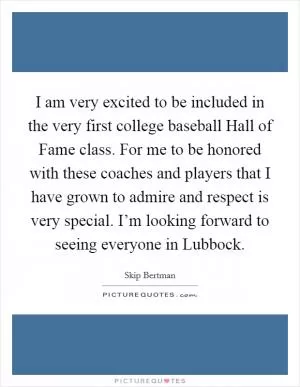 I am very excited to be included in the very first college baseball Hall of Fame class. For me to be honored with these coaches and players that I have grown to admire and respect is very special. I’m looking forward to seeing everyone in Lubbock Picture Quote #1