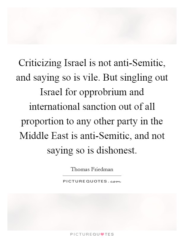 Criticizing Israel is not anti-Semitic, and saying so is vile. But singling out Israel for opprobrium and international sanction out of all proportion to any other party in the Middle East is anti-Semitic, and not saying so is dishonest Picture Quote #1
