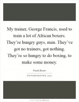 My trainer, George Francis, used to train a lot of African boxers. They’re hungry guys, man. They’ve got no trainers, got nothing. They’re so hungry to do boxing, to make some money Picture Quote #1