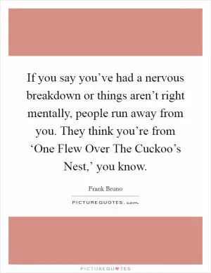 If you say you’ve had a nervous breakdown or things aren’t right mentally, people run away from you. They think you’re from ‘One Flew Over The Cuckoo’s Nest,’ you know Picture Quote #1