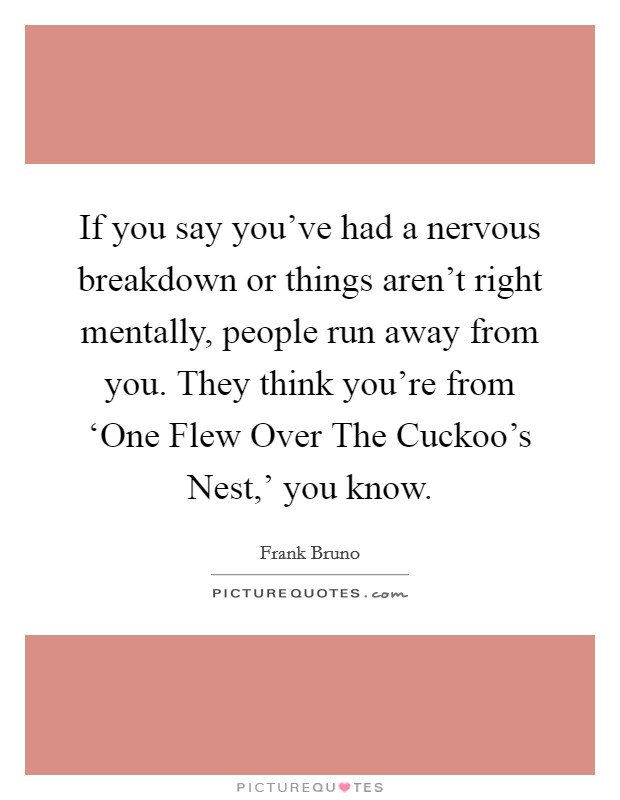 If you say you've had a nervous breakdown or things aren't right mentally, people run away from you. They think you're from ‘One Flew Over The Cuckoo's Nest,' you know Picture Quote #1