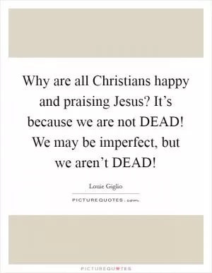 Why are all Christians happy and praising Jesus? It’s because we are not DEAD! We may be imperfect, but we aren’t DEAD! Picture Quote #1