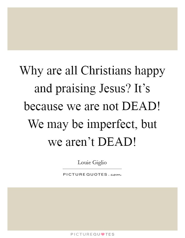 Why are all Christians happy and praising Jesus? It's because we are not DEAD! We may be imperfect, but we aren't DEAD! Picture Quote #1