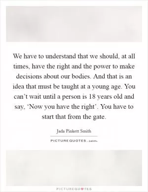 We have to understand that we should, at all times, have the right and the power to make decisions about our bodies. And that is an idea that must be taught at a young age. You can’t wait until a person is 18 years old and say, ‘Now you have the right’. You have to start that from the gate Picture Quote #1