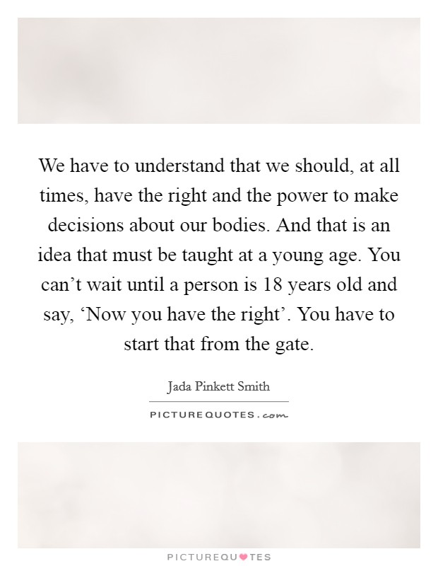 We have to understand that we should, at all times, have the right and the power to make decisions about our bodies. And that is an idea that must be taught at a young age. You can't wait until a person is 18 years old and say, ‘Now you have the right'. You have to start that from the gate Picture Quote #1