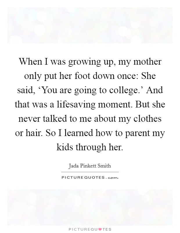 When I was growing up, my mother only put her foot down once: She said, ‘You are going to college.' And that was a lifesaving moment. But she never talked to me about my clothes or hair. So I learned how to parent my kids through her Picture Quote #1