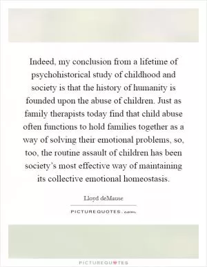 Indeed, my conclusion from a lifetime of psychohistorical study of childhood and society is that the history of humanity is founded upon the abuse of children. Just as family therapists today find that child abuse often functions to hold families together as a way of solving their emotional problems, so, too, the routine assault of children has been society’s most effective way of maintaining its collective emotional homeostasis Picture Quote #1
