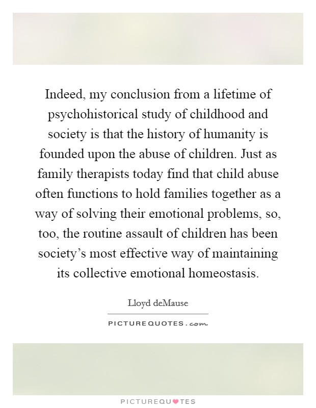 Indeed, my conclusion from a lifetime of psychohistorical study of childhood and society is that the history of humanity is founded upon the abuse of children. Just as family therapists today find that child abuse often functions to hold families together as a way of solving their emotional problems, so, too, the routine assault of children has been society's most effective way of maintaining its collective emotional homeostasis Picture Quote #1
