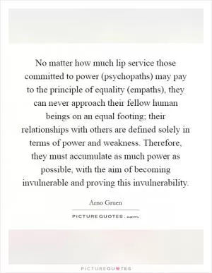 No matter how much lip service those committed to power (psychopaths) may pay to the principle of equality (empaths), they can never approach their fellow human beings on an equal footing; their relationships with others are defined solely in terms of power and weakness. Therefore, they must accumulate as much power as possible, with the aim of becoming invulnerable and proving this invulnerability Picture Quote #1