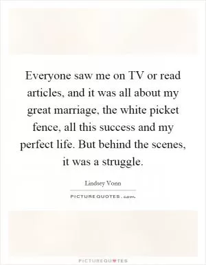Everyone saw me on TV or read articles, and it was all about my great marriage, the white picket fence, all this success and my perfect life. But behind the scenes, it was a struggle Picture Quote #1