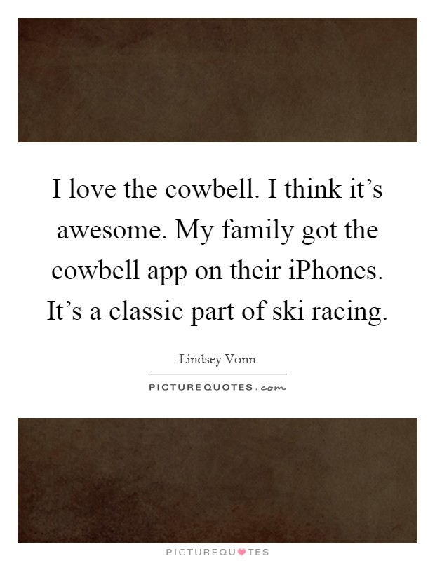 I love the cowbell. I think it's awesome. My family got the cowbell app on their iPhones. It's a classic part of ski racing Picture Quote #1