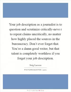 Your job description as a journalist is to question and scrutinize critically-neve r to repeat claims uncritically, no matter how highly placed the sources in the bureaucracy. Don’t ever forget that. You’re a damn good writer, but that talent is completely worthless if you forget your job description Picture Quote #1