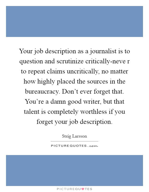 Your job description as a journalist is to question and scrutinize critically-neve r to repeat claims uncritically, no matter how highly placed the sources in the bureaucracy. Don't ever forget that. You're a damn good writer, but that talent is completely worthless if you forget your job description Picture Quote #1
