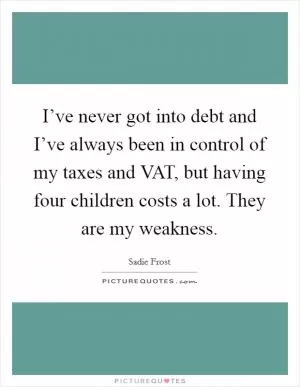 I’ve never got into debt and I’ve always been in control of my taxes and VAT, but having four children costs a lot. They are my weakness Picture Quote #1
