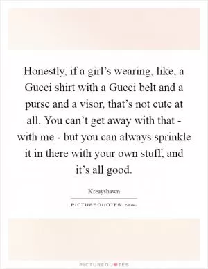 Honestly, if a girl’s wearing, like, a Gucci shirt with a Gucci belt and a purse and a visor, that’s not cute at all. You can’t get away with that - with me - but you can always sprinkle it in there with your own stuff, and it’s all good Picture Quote #1