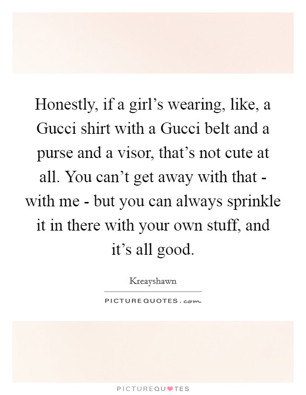 Honestly, if a girl's wearing, like, a Gucci shirt with a Gucci belt and a purse and a visor, that's not cute at all. You can't get away with that - with me - but you can always sprinkle it in there with your own stuff, and it's all good Picture Quote #1