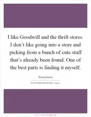 I like Goodwill and the thrift stores. I don’t like going into a store and picking from a bunch of cute stuff that’s already been found. One of the best parts is finding it myself Picture Quote #1