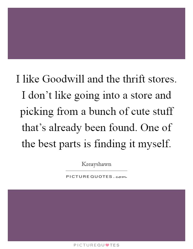 I like Goodwill and the thrift stores. I don't like going into a store and picking from a bunch of cute stuff that's already been found. One of the best parts is finding it myself Picture Quote #1