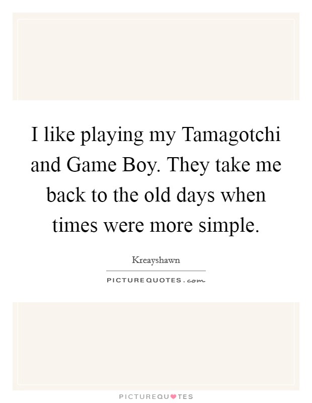 I like playing my Tamagotchi and Game Boy. They take me back to the old days when times were more simple Picture Quote #1