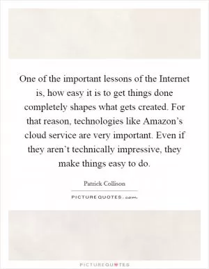 One of the important lessons of the Internet is, how easy it is to get things done completely shapes what gets created. For that reason, technologies like Amazon’s cloud service are very important. Even if they aren’t technically impressive, they make things easy to do Picture Quote #1