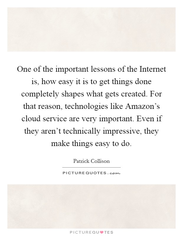 One of the important lessons of the Internet is, how easy it is to get things done completely shapes what gets created. For that reason, technologies like Amazon's cloud service are very important. Even if they aren't technically impressive, they make things easy to do Picture Quote #1