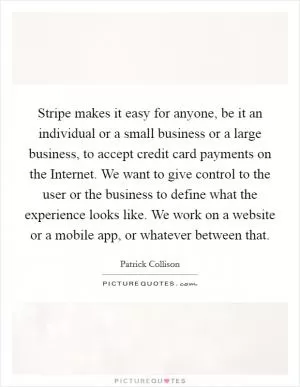 Stripe makes it easy for anyone, be it an individual or a small business or a large business, to accept credit card payments on the Internet. We want to give control to the user or the business to define what the experience looks like. We work on a website or a mobile app, or whatever between that Picture Quote #1