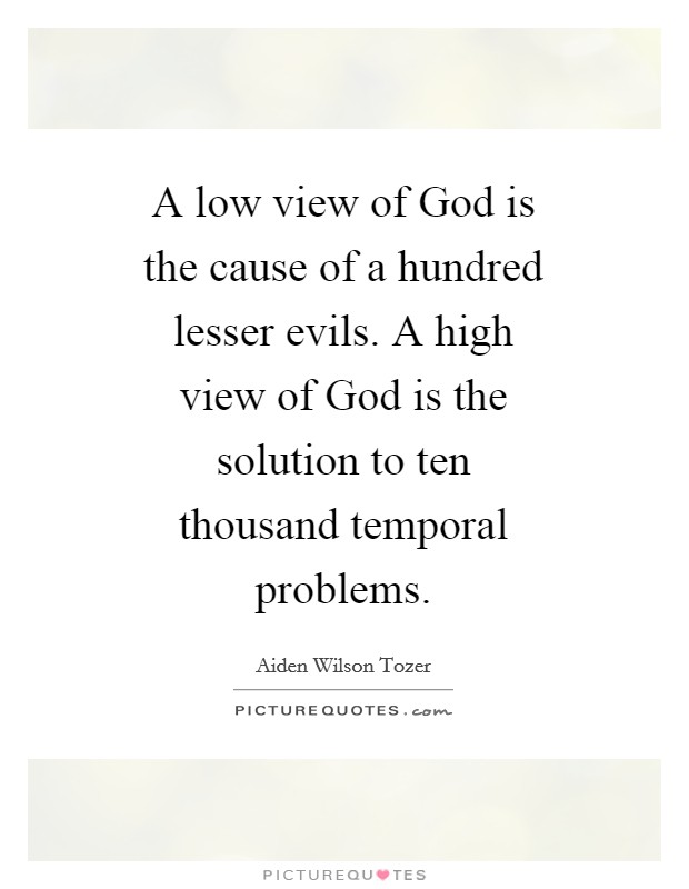 A low view of God is the cause of a hundred lesser evils. A high view of God is the solution to ten thousand temporal problems Picture Quote #1