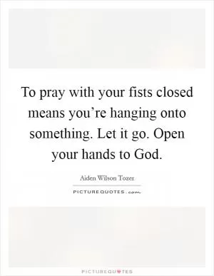 To pray with your fists closed means you’re hanging onto something. Let it go. Open your hands to God Picture Quote #1