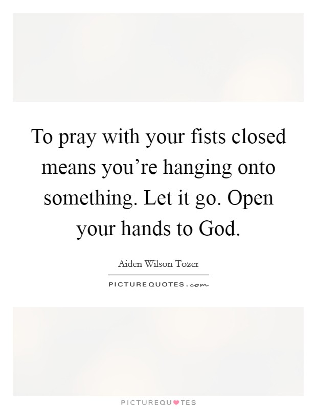 To pray with your fists closed means you're hanging onto something. Let it go. Open your hands to God Picture Quote #1