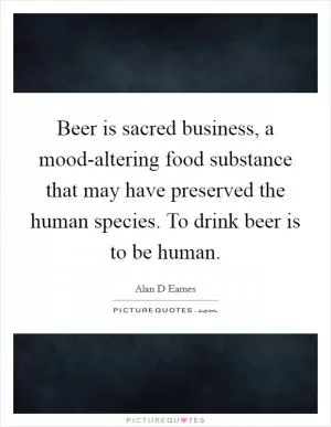 Beer is sacred business, a mood-altering food substance that may have preserved the human species. To drink beer is to be human Picture Quote #1