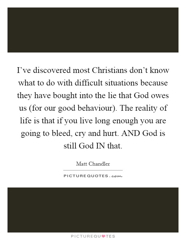 I've discovered most Christians don't know what to do with difficult situations because they have bought into the lie that God owes us (for our good behaviour). The reality of life is that if you live long enough you are going to bleed, cry and hurt. AND God is still God IN that Picture Quote #1