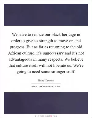 We have to realize our black heritage in order to give us strength to move on and progress. But as far as returning to the old African culture, it’s unnecessary and it’s not advantageous in many respects. We believe that culture itself will not liberate us. We’re going to need some stronger stuff Picture Quote #1