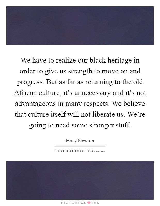 We have to realize our black heritage in order to give us strength to move on and progress. But as far as returning to the old African culture, it's unnecessary and it's not advantageous in many respects. We believe that culture itself will not liberate us. We're going to need some stronger stuff Picture Quote #1