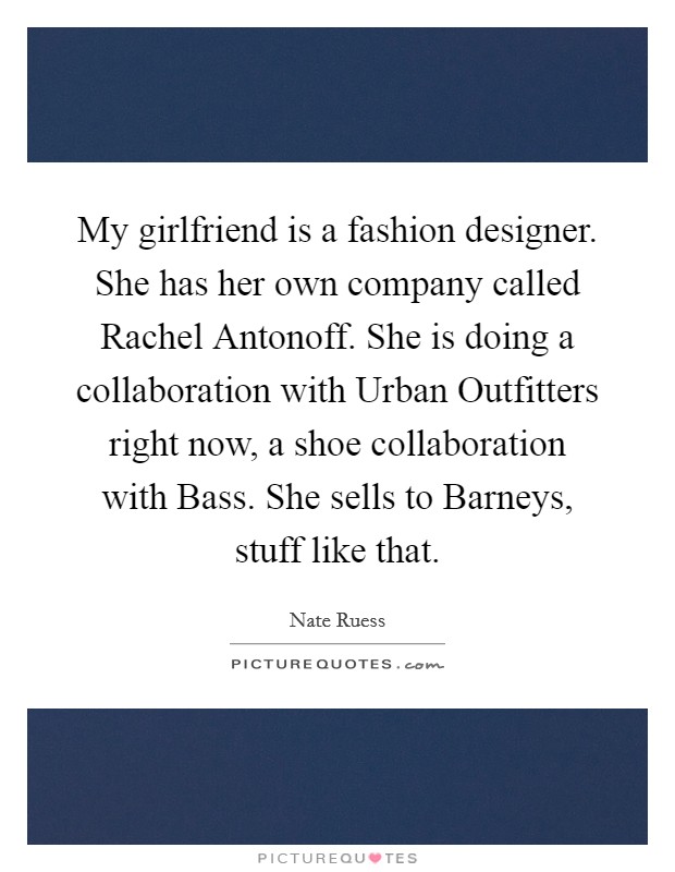 My girlfriend is a fashion designer. She has her own company called Rachel Antonoff. She is doing a collaboration with Urban Outfitters right now, a shoe collaboration with Bass. She sells to Barneys, stuff like that Picture Quote #1