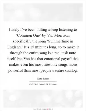 Lately I’ve been falling asleep listening to ‘Common One’ by Van Morrison, specifically the song ‘Summertime in England.’ It’s 15 minutes long, so to make it through the entire song is a real task unto itself, but Van has that emotional payoff that makes even his most tiresome songs more powerful than most people’s entire catalog Picture Quote #1