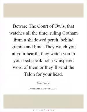 Beware The Court of Owls, that watches all the time, ruling Gotham from a shadowed perch, behind granite and lime. They watch you at your hearth, they watch you in your bed speak not a whispered word of them or they’ll send the Talon for your head Picture Quote #1