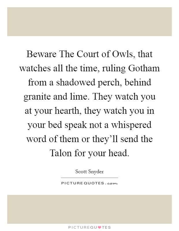 Beware The Court of Owls, that watches all the time, ruling Gotham from a shadowed perch, behind granite and lime. They watch you at your hearth, they watch you in your bed speak not a whispered word of them or they'll send the Talon for your head Picture Quote #1