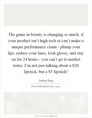 The game in beauty is changing so much, if your product isn’t high tech or can’t make a unique performance claim - plump your lips, reduce your lines, look glossy, and stay on for 24 hours - you can’t go to market today. I’m not just talking about a $20 lipstick, but a $5 lipstick! Picture Quote #1