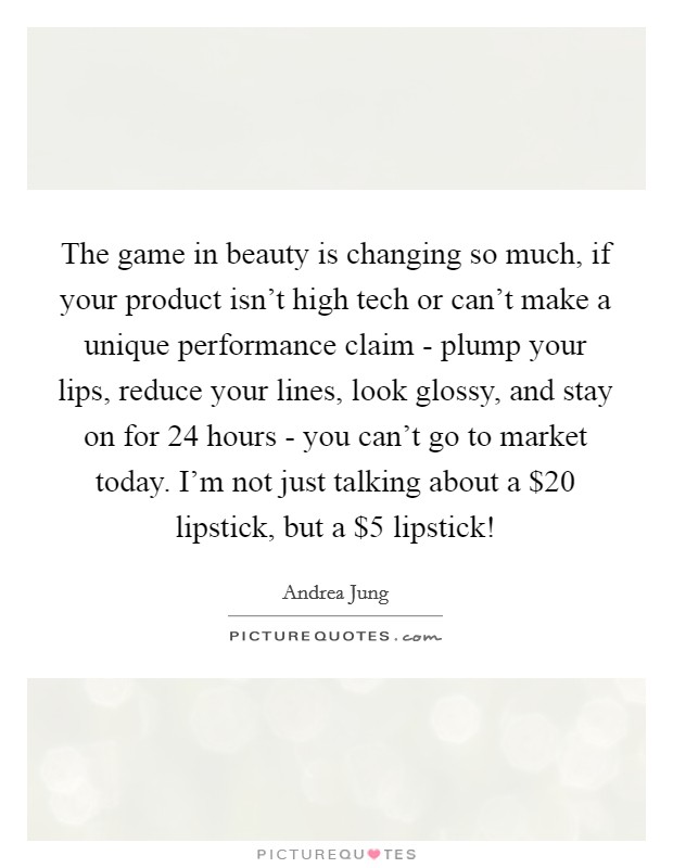 The game in beauty is changing so much, if your product isn't high tech or can't make a unique performance claim - plump your lips, reduce your lines, look glossy, and stay on for 24 hours - you can't go to market today. I'm not just talking about a $20 lipstick, but a $5 lipstick! Picture Quote #1